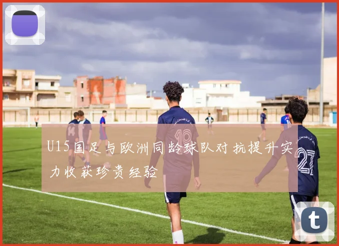 U15国足与欧洲同龄球队对抗提升实力收获珍贵经验