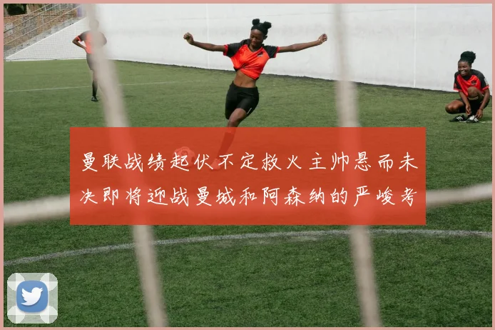 曼联战绩起伏不定救火主帅悬而未决即将迎战曼城和阿森纳的严峻考验