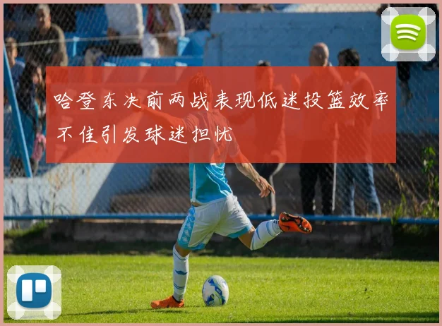 哈登东决前两战表现低迷投篮效率不佳引发球迷担忧
