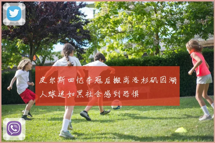 皮尔斯回忆夺冠后搬离洛杉矶因湖人球迷如黑社会感到恐惧