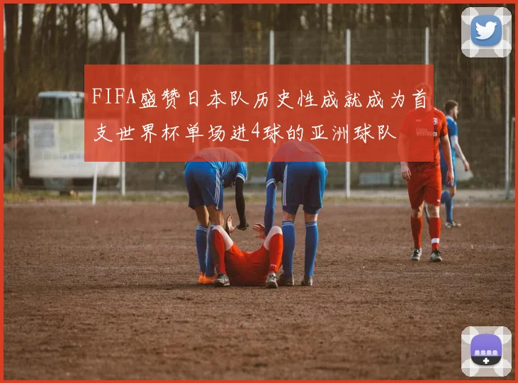 FIFA盛赞日本队历史性成就成为首支世界杯单场进4球的亚洲球队