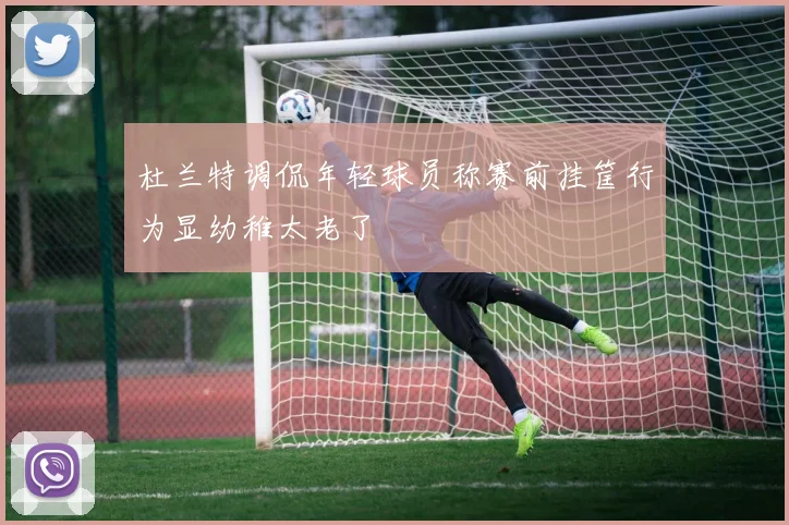杜兰特调侃年轻球员称赛前挂筐行为显幼稚太老了