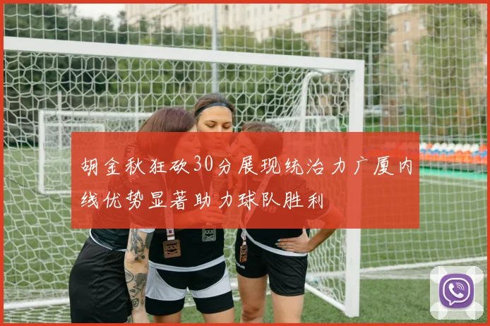 胡金秋狂砍30分展现统治力广厦内线优势显著助力球队胜利