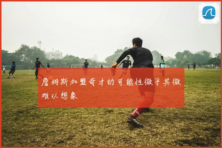 詹姆斯加盟奇才的可能性微乎其微难以想象