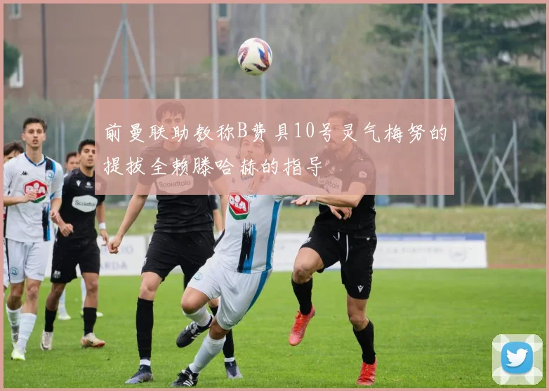 前曼联助教称B费具10号灵气梅努的提拔全赖滕哈赫的指导