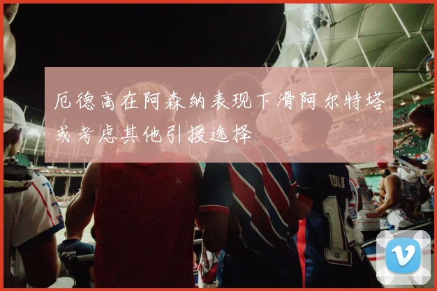 厄德高在阿森纳表现下滑阿尔特塔或考虑其他引援选择