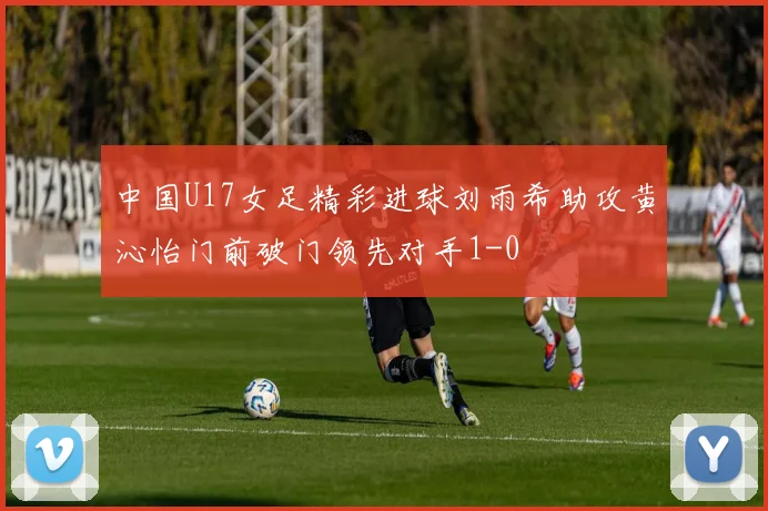 中国U17女足精彩进球刘雨希助攻黄沁怡门前破门领先对手1-0