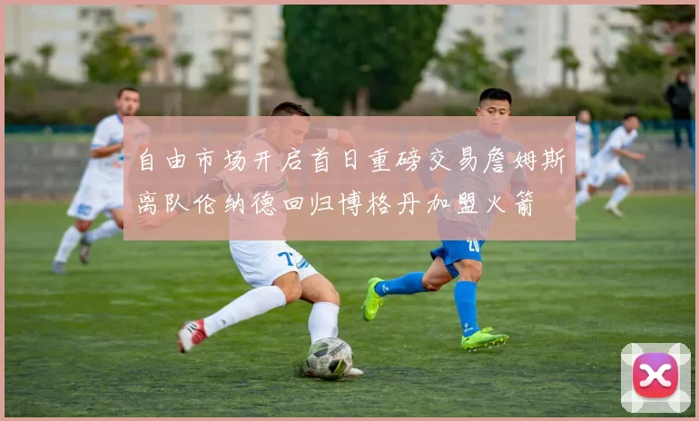 自由市场开启首日重磅交易詹姆斯离队伦纳德回归博格丹加盟火箭