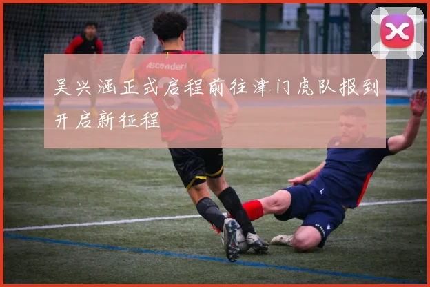 吴兴涵正式启程前往津门虎队报到开启新征程