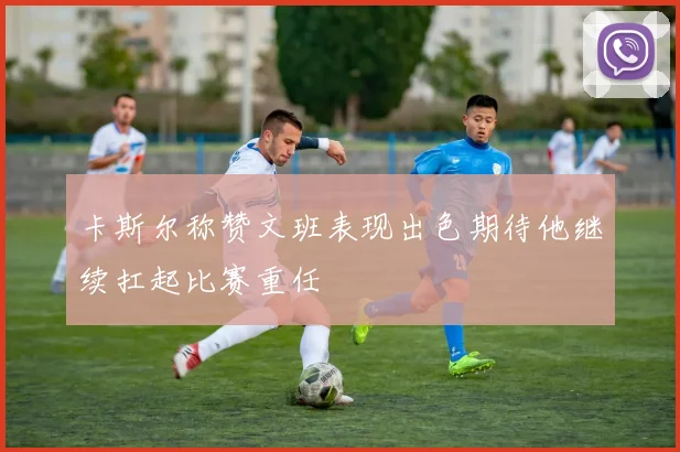 卡斯尔称赞文班表现出色期待他继续扛起比赛重任