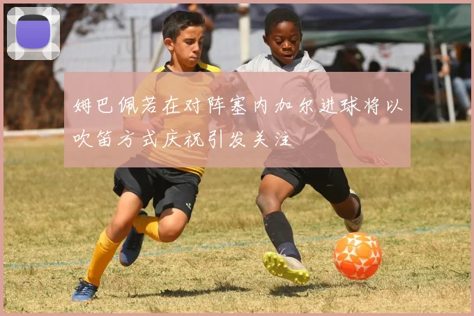 姆巴佩若在对阵塞内加尔进球将以吹笛方式庆祝引发关注