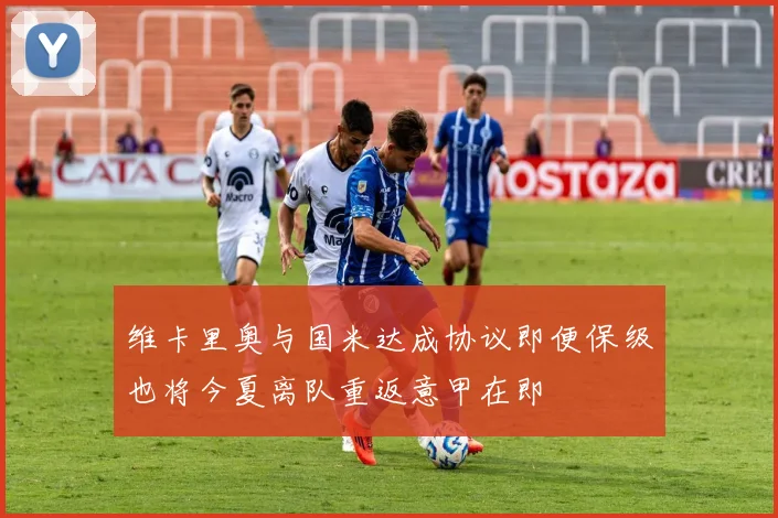 维卡里奥与国米达成协议即便保级也将今夏离队重返意甲在即