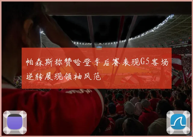 帕森斯称赞哈登季后赛表现G5客场逆转展现领袖风范