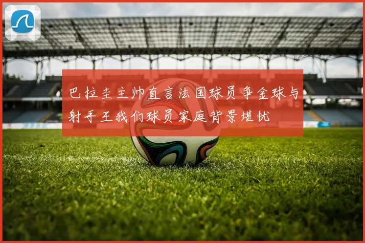 巴拉圭主帅直言法国球员争金球与射手王我们球员家庭背景堪忧