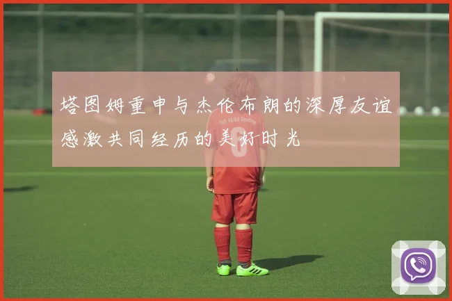 塔图姆重申与杰伦布朗的深厚友谊感激共同经历的美好时光