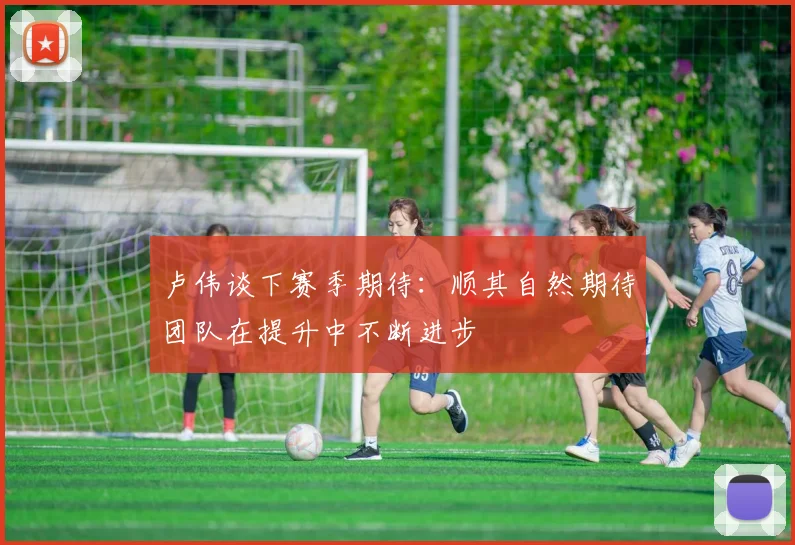 卢伟谈下赛季期待：顺其自然期待团队在提升中不断进步