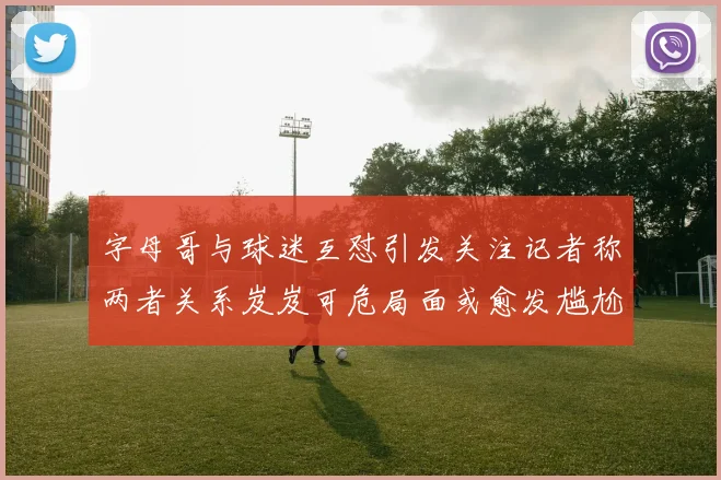 字母哥与球迷互怼引发关注记者称两者关系岌岌可危局面或愈发尴尬