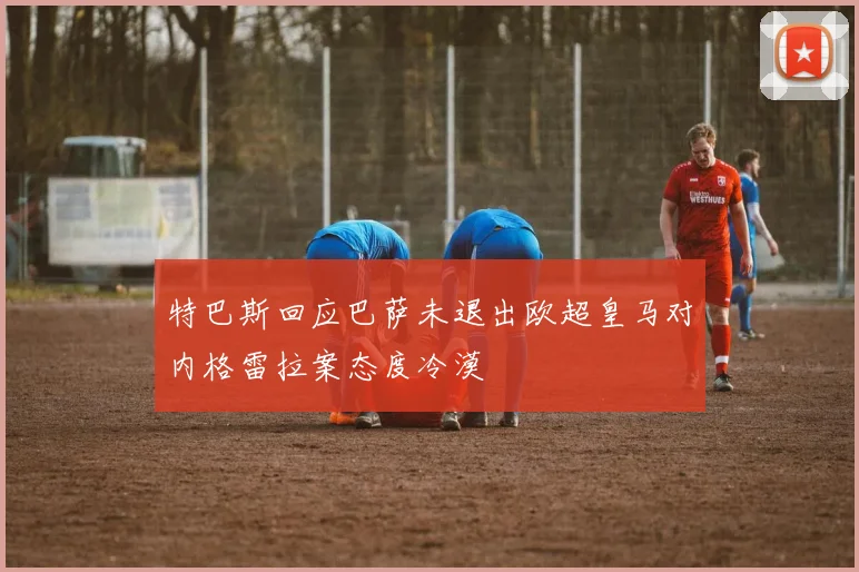 特巴斯回应巴萨未退出欧超皇马对内格雷拉案态度冷漠
