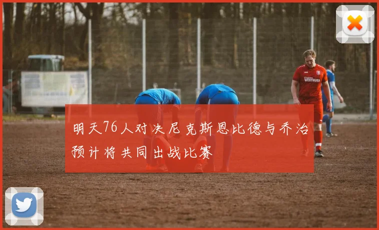 明天76人对决尼克斯恩比德与乔治预计将共同出战比赛