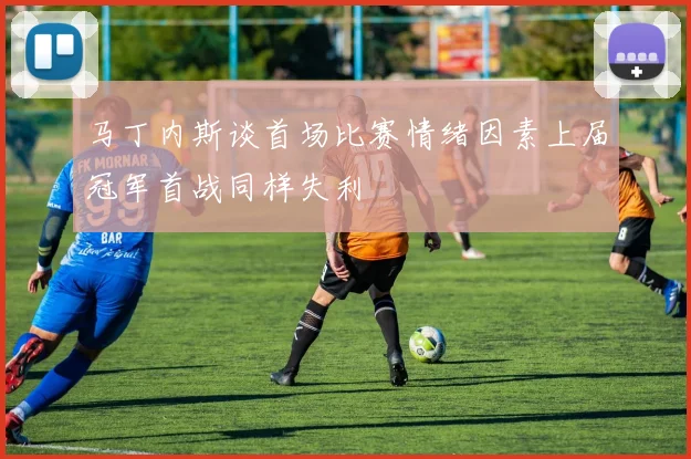 马丁内斯谈首场比赛情绪因素上届冠军首战同样失利